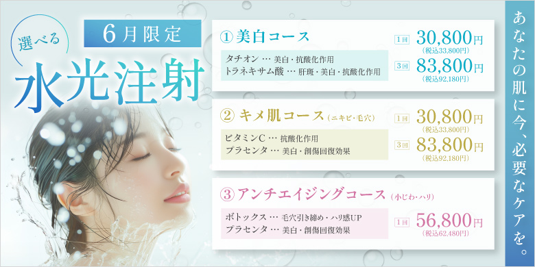 選べる水光注射 あなたの肌に今、必要なケアを。 美白コース タチオン 美白・抗酸化作用 トラネキサム酸 肝斑・美白・抗酸化作用 1回 30,800円 税込33,800円 3回 83,800円 税込92,180円 キメ肌コース ニキビ・毛穴 ビタミンC 抗酸化作用 プラセンタ 美白・創傷回復効果 1回 30,800円 税込33,800円 3回 83,800円 税込92,180円 アンチエイジングコース 小じわ・ハリ ボトックス 毛穴引き締め・ハリ感up プラセンタ 美白・創傷回復効果 1回 56,800円 税込62,480円 6月限定