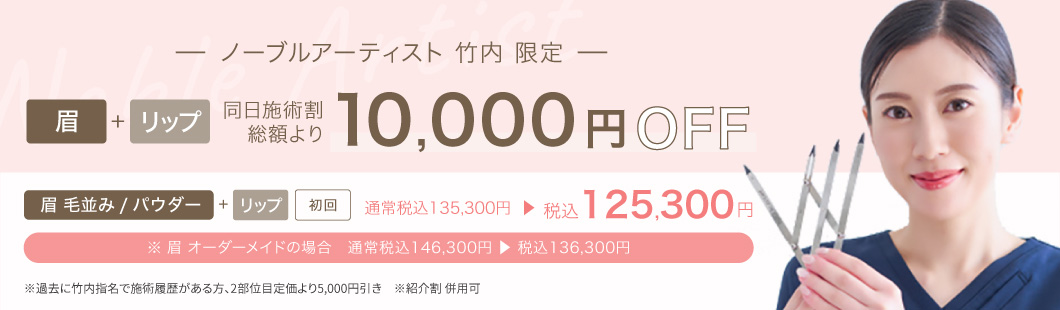 ノーブルアーティスト 竹内 限定　眉＋リップ 同日施術割　総額より10,000円OFF　眉 毛並み/パウダー＋リップ　初回 通常税込135,300円→税込125,300円　※眉オーダーメイドの場合　通常税込146,300円→税込136,300円　※過去に竹内指名で施術履歴があるかた、2部位目 定価より5,000円引き　※紹介割併用可