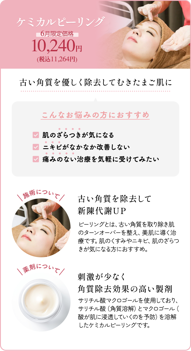 ケミカルピーリング 6月限定価格 10,240円（税込11,264円） 古い角質を優しく除去してむきたまご肌に こんなお悩みの方におすすめ 「肌のざらつきが気になる」「ニキビがなかなか改善しない」「痛みのない治療を気軽に受けてみたい」施術について：古い角質を除去して新陳代謝UP ピーリングとは、古い角質を取り除き肌のターンオーバーを整え、美肌に導く治療です。肌のくすみやニキビ、肌のざらつきが気になる方におすすめ。 薬剤について：刺激が少なく角質除去効果の高い製剤 サリチル酸マクロゴールを使用しており、サリチル酸(角質溶解)とマクロゴール(酸が肌に浸透していくのを予防)を溶解したケミカルピーリングです。