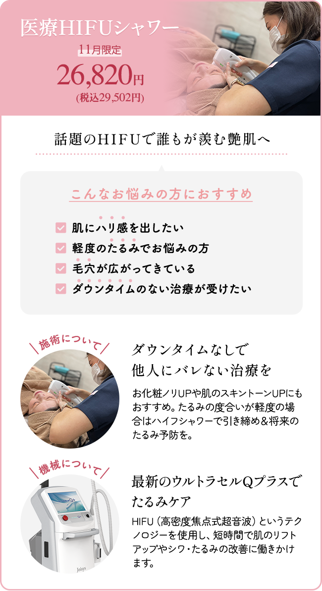 医療HIFUシャワー 11月限定26,820円(税込29,502円) 話題のHIFUで誰もが羨む艶肌へ こんなお悩みの方におすすめ 「肌にハリ感を出したい」「軽度のたるみでお悩みの方」「毛穴が広がってきている」「ダウンタイムのない治療が受けたい」 施術について:ダウンタイムなしで他人にバレない治療を お化粧ノリUPや肌のスキントーンUPにもおすすめ。 たるみの度合いが軽度の場合はハイフシャワーで引き締め&将来のたるみ予防を。 機械について:最新のウルトラセルQプラスでたるみケア HIFU(高密度焦点式超音波)というテクノロジーを使用し、短時間で肌のリフトアップやシワ・たるみの改善に働きかけます。