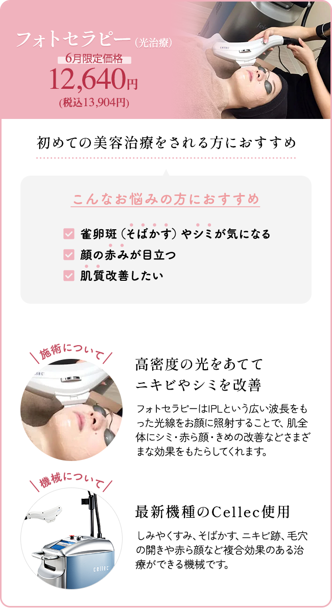 フォトセラピー（光治療） 6月限定価格 12,640円（税込13,904円） 初めての美容治療をされる方におすすめ こんなお悩みの方におすすめ 「雀卵斑（そばかす）やシミが気になる」 「顔の赤みが目立つ」 「肌質改善したい」 施術について：高密度の光をあててニキビやシミを改善 フォトセラピーはIPLという広い波長をもった光線をお顔に照射することで、肌全体にシミ・赤ら顔・きめの改善などさまざまな効果をもたらしてくれます。 機械について：最新機種のCellec使用 しみやくすみ、そばかす、ニキビ跡、毛穴の開きや赤ら顔など複合効果のある治療ができる機械です。