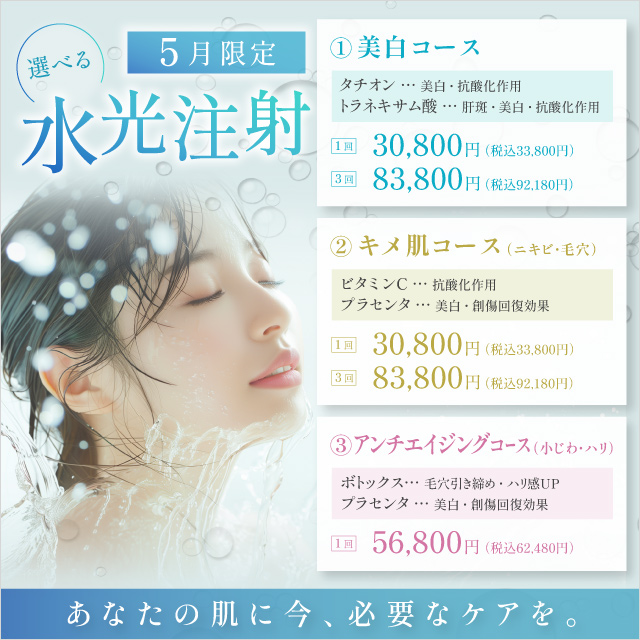 選べる水光注射 あなたの肌に今、必要なケアを。 美白コース タチオン 美白・抗酸化作用 トラネキサム酸 肝斑・美白・抗酸化作用 1回 30,800円 税込33,800円 3回 83,800円 税込92,180円 キメ肌コース ニキビ・毛穴 ビタミンC 抗酸化作用 プラセンタ 美白・創傷回復効果 1回 30,800円 税込33,800円 3回 83,800円 税込92,180円 アンチエイジングコース 小じわ・ハリ ボトックス 毛穴引き締め・ハリ感up プラセンタ 美白・創傷回復効果 1回 56,800円 税込62,480円